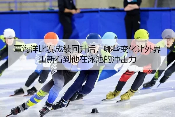 覃海洋比赛成绩回升后，哪些变化让外界重新看到他在泳池的冲击力